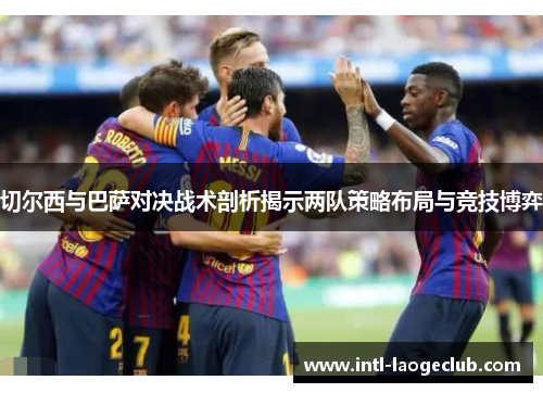 切尔西与巴萨对决战术剖析揭示两队策略布局与竞技博弈