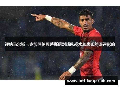 评估马尔斯卡克加盟伯恩茅斯后对球队战术和表现的深远影响