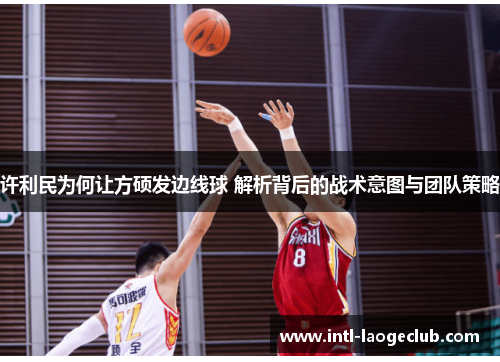 许利民为何让方硕发边线球 解析背后的战术意图与团队策略