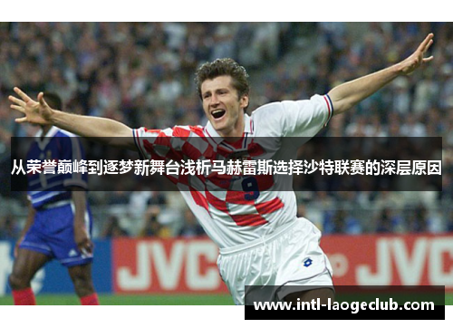 从荣誉巅峰到逐梦新舞台浅析马赫雷斯选择沙特联赛的深层原因