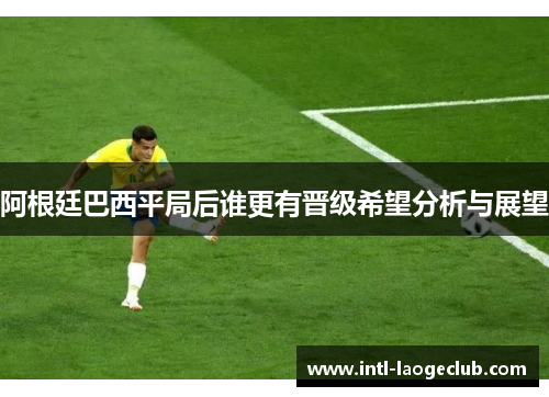 阿根廷巴西平局后谁更有晋级希望分析与展望