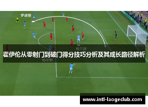 霍伊伦从零射门到破门得分技巧分析及其成长路径解析 霍伊伦从零射门到破门得分技巧分析及其成长路径解析