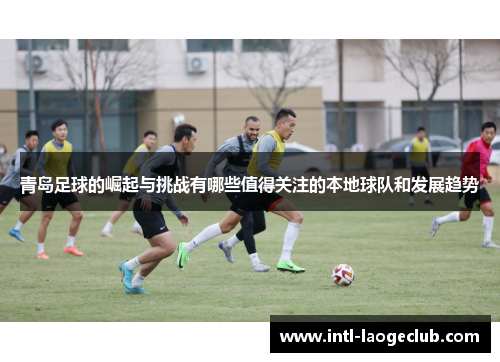 青岛足球的崛起与挑战有哪些值得关注的本地球队和发展趋势