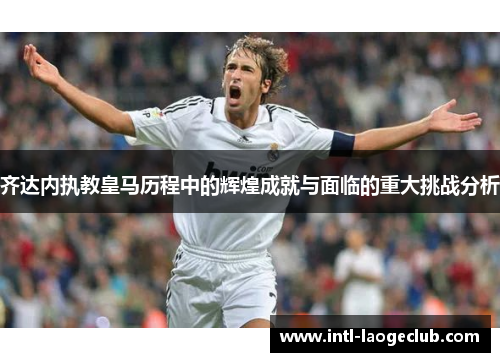 齐达内执教皇马历程中的辉煌成就与面临的重大挑战分析