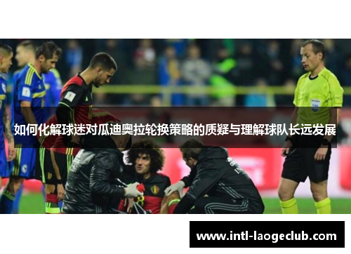 如何化解球迷对瓜迪奥拉轮换策略的质疑与理解球队长远发展 如何化解球迷对瓜迪奥拉轮换策略的质疑与理解球队长远发展