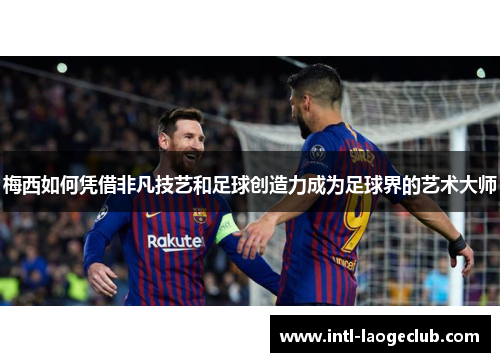 梅西如何凭借非凡技艺和足球创造力成为足球界的艺术大师