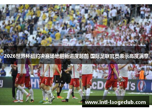 2026世界杯纽约决赛场地翻新进度超前 国际足联官员表示高度满意