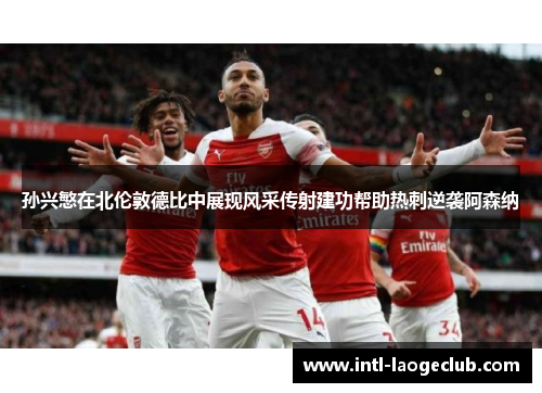 孙兴慜在北伦敦德比中展现风采传射建功帮助热刺逆袭阿森纳