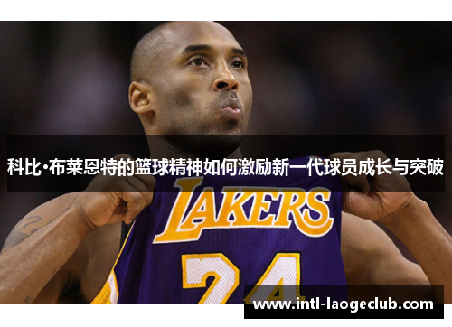 科比·布莱恩特的篮球精神如何激励新一代球员成长与突破