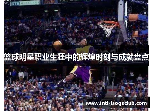 篮球明星职业生涯中的辉煌时刻与成就盘点 篮球明星职业生涯中的辉煌时刻与成就盘点