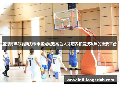 篮球青年联赛助力未来星光崛起成为人才培养和竞技发展的重要平台 篮球青年联赛助力未来星光崛起成为人才培养和竞技发展的重要平台
