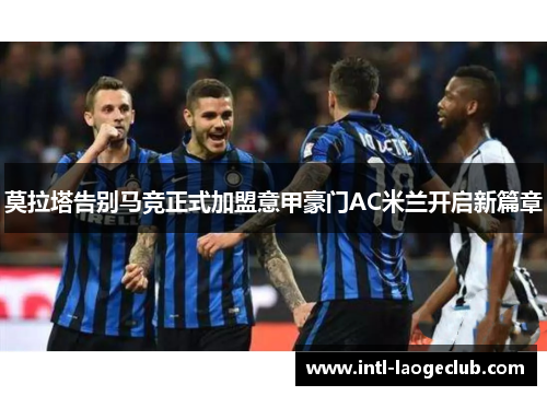 莫拉塔告别马竞正式加盟意甲豪门AC米兰开启新篇章