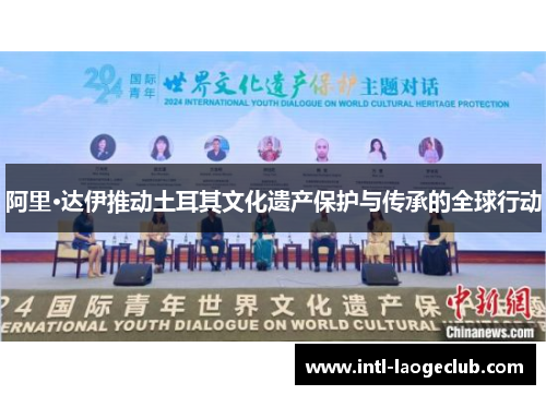 阿里·达伊推动土耳其文化遗产保护与传承的全球行动 阿里·达伊推动土耳其文化遗产保护与传承的全球行动