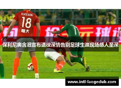 保利尼奥含泪宣布退役深情告别足球生涯现场感人至深