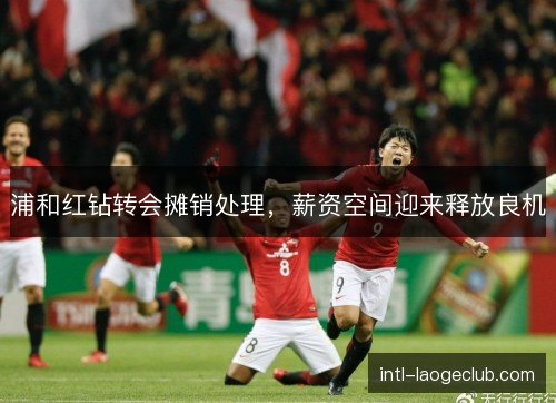 浦和红钻转会摊销处理，薪资空间迎来释放良机