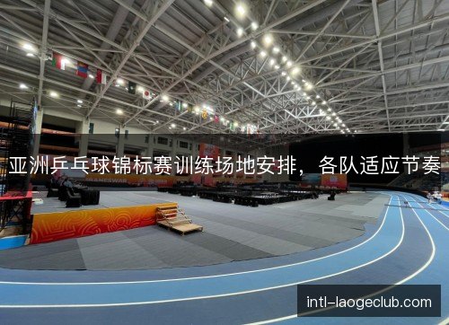 亚洲乒乓球锦标赛训练场地安排，各队适应节奏