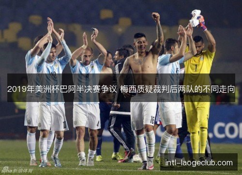2019年美洲杯巴阿半决赛争议 梅西质疑裁判后两队的不同走向 2019年美洲杯巴阿半决赛争议 梅西质疑裁判后两队的不同走向